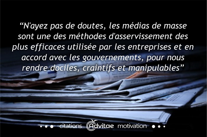 N'ayez pas de doutes, les mdias de masse sont une des mthodes d'asservissement les plus efficaces utilises par les entreprises et en accord avec les gouvernements, pour nous rendre dociles, craintifs et manipulables